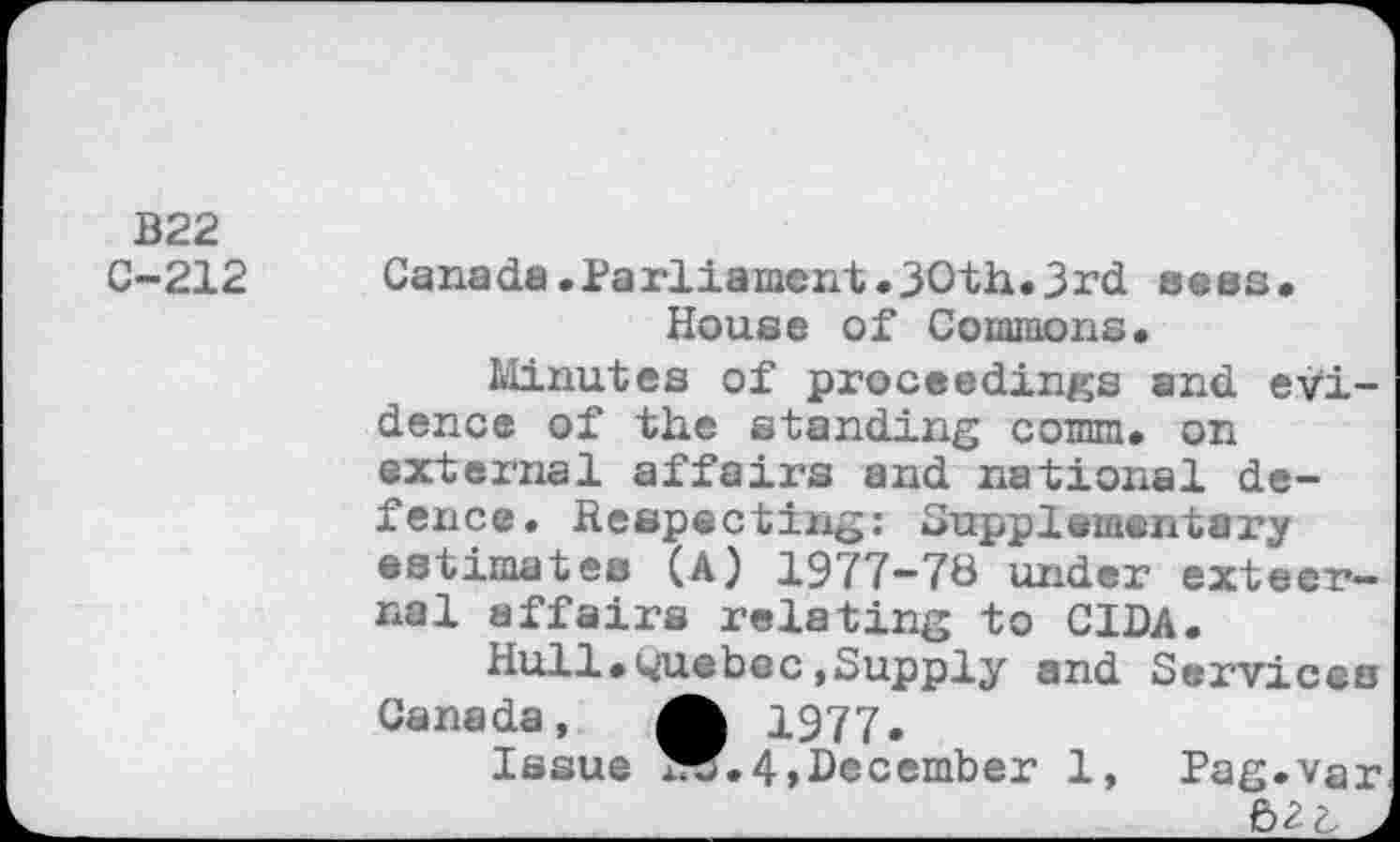 ﻿B22 C-212
Canada.Parliament.30th.3rd seas. House of Commons.
Minutes of proceedings and evidence of the standing comm, on external affairs and national defence. Respecting: Supplementary estimates (A) 1977-78 under exteer-nal affairs relating to CIDA.
Hull.Quebec,Supply and Services Canada, A 1977.
Issue W.4>December 1, Pag.var